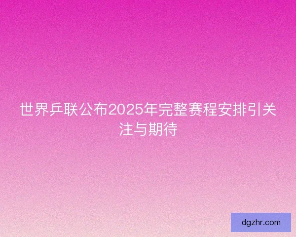 世界乒联公布2025年完整赛程安排引关注与期待