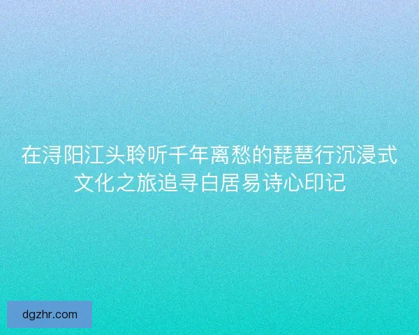 在浔阳江头聆听千年离愁的琵琶行沉浸式文化之旅追寻白居易诗心印记