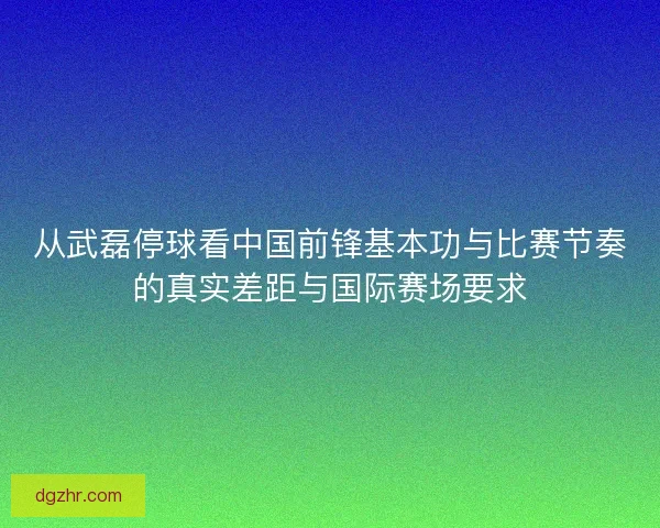 从武磊停球看中国前锋基本功与比赛节奏的真实差距与国际赛场要求