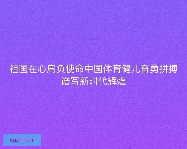祖国在心肩负使命中国体育健儿奋勇拼搏谱写新时代辉煌