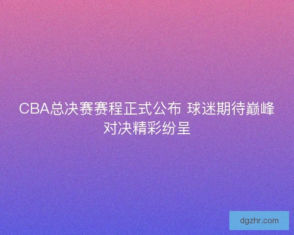 CBA总决赛赛程正式公布 球迷期待巅峰对决精彩纷呈