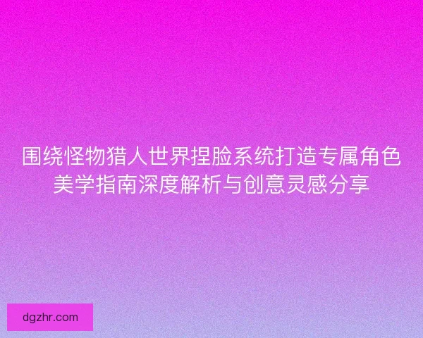 围绕怪物猎人世界捏脸系统打造专属角色美学指南深度解析与创意灵感分享