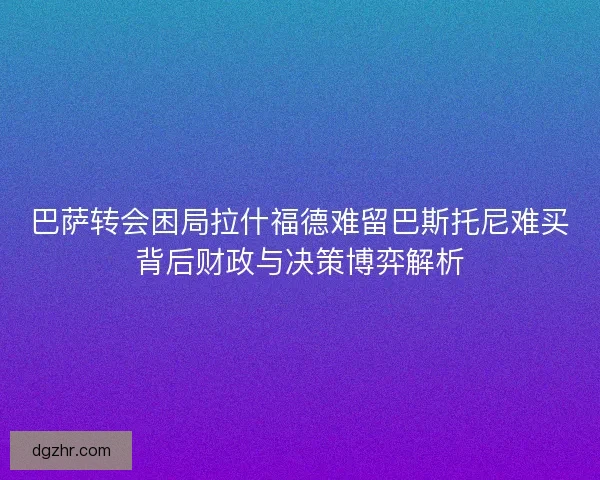 巴萨转会困局拉什福德难留巴斯托尼难买背后财政与决策博弈解析